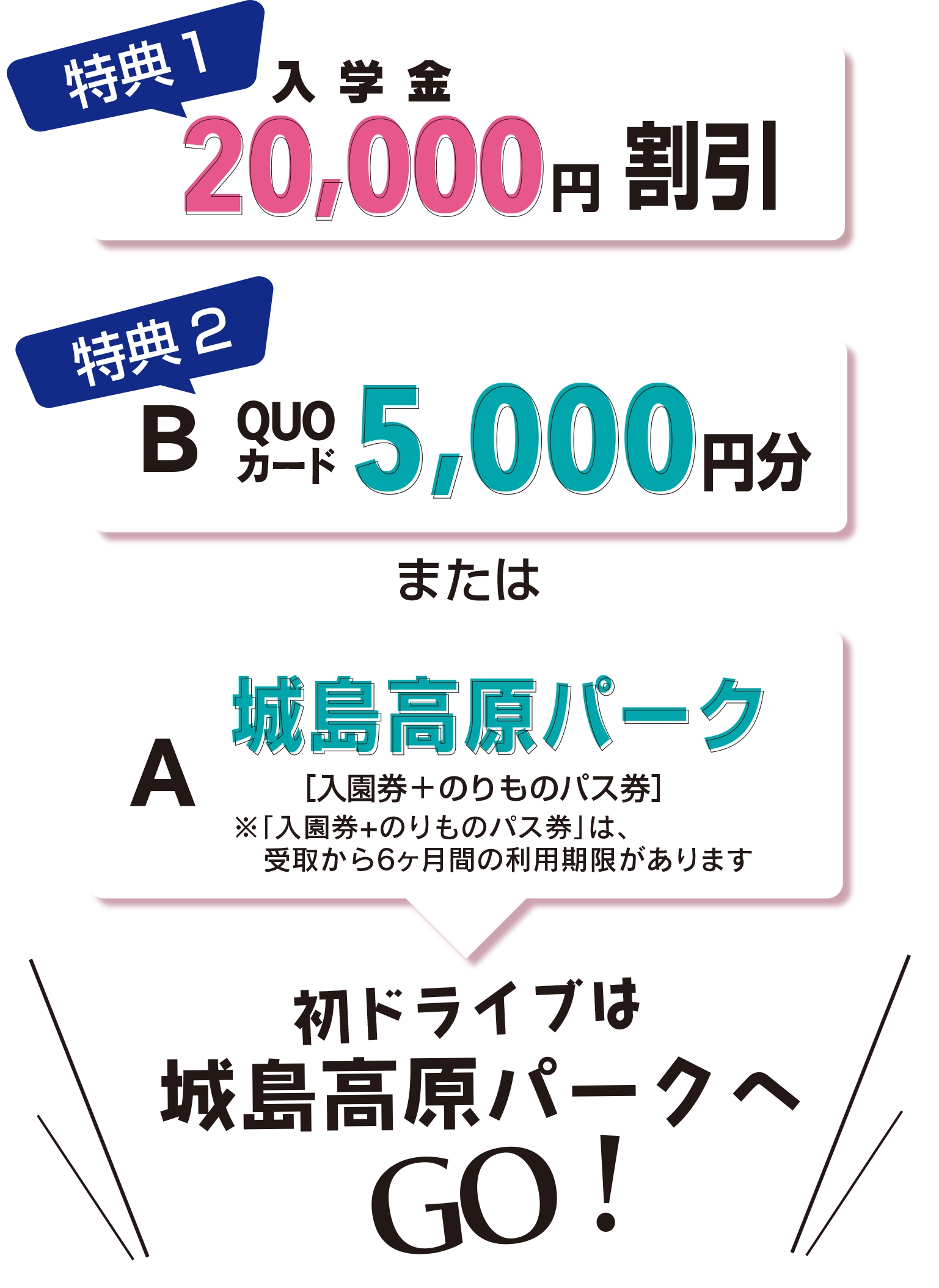 特典1：入学金20,000円割引　特典2：QUOカード5,000円分または城島高原パーク［入園券＋のりものパス券］　初ドライブは城島高原パークへGO!