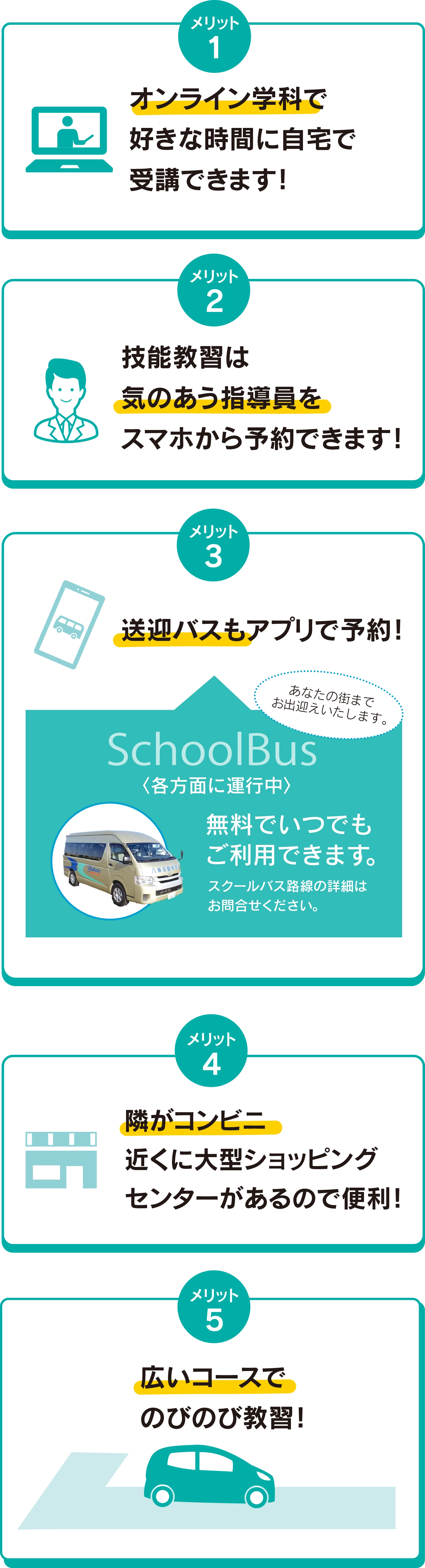 メリット1：オンライン学科で好きな時間に自宅で受講できます！ メリット2：技能教習は気のあう指導員をスマホから予約できます！ メリット3：送迎バスもアプリで予約！ メリット4：隣がコンビニ近くに大型ショッピングセンターがあるので便利！ メリット5：広いコースでのびのび教習！